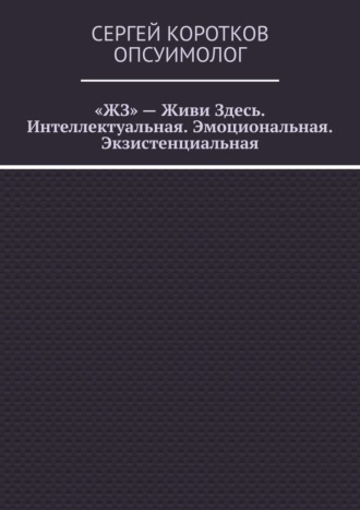 Сергей Коротков Опсуимолог. «ЖЗ» – Живи Здесь. Интеллектуальная. Эмоциональная. Экзистенциальная