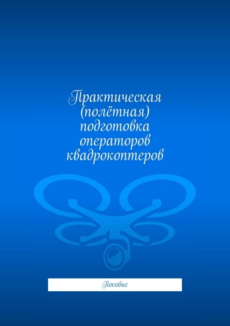 Леонид Спаткай. Практическая (полётная) подготовка операторов квадрокоптеров. Пособие