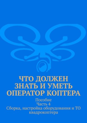 Леонид Спаткай. Что должен знать и уметь оператор коптера. Пособие Часть 4 Сборка, настройка оборудования и ТО квадрокоптера.
