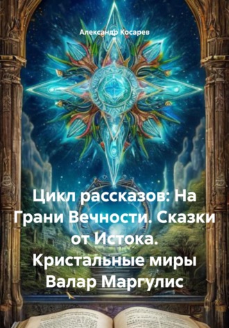 Александр Валериевич Косарев. Цикл рассказов: На Грани Вечности. Сказки от Истока. Кристальные миры Валар Маргулис