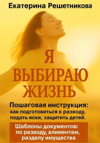 Екатерина Решетникова. Я выбираю жизнь. Пошаговая инструкция: как подготовиться к разводу, подать иски, защитить детей. Шаблоны документов: по разводу, алиментам, разделу имущества