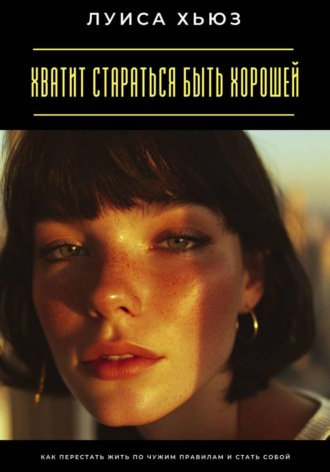 Луиса Хьюз. Хватит стараться быть хорошей. Как перестать жить по чужим правилам и стать собой