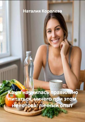 Наталия Королева. Как я научилась правильно питаться, ничего при этом не готовя: личный опыт