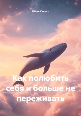 Как полюбить себя и больше не переживать. Юлия Николаевна Сырых