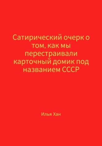 Илья Хан. Сатирический очерк о том, как мы перестраивали карточный домик под названием СССР