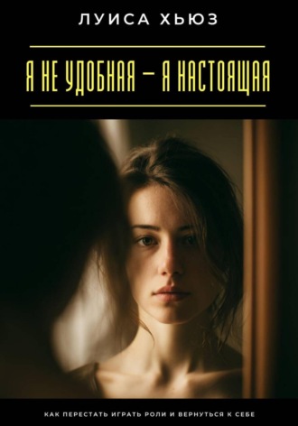 Я не удобная – я настоящая. Как перестать играть роли и вернуться к себе. Луиса Хьюз