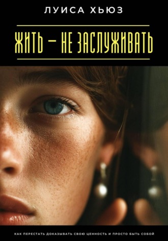 Луиса Хьюз. Жить – не заслуживать. Как перестать доказывать свою ценность и просто быть собой
