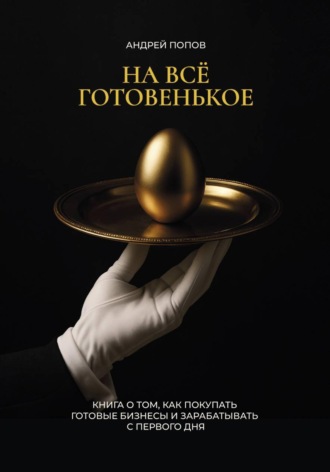 Андрей Попов. НА ВСЕ ГОТОВЕНЬКОЕ. Книга о том, как покупать готовые бизнесы и зарабатывать с первого дня