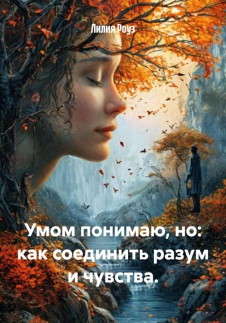 Лилия Роуз. Умом понимаю, но: как соединить разум и чувства