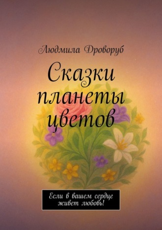 Людмила Дроворуб. Сказки планеты цветов. Если в вашем сердце живет любовь!