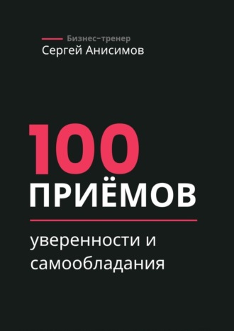 Сергей Анисимов. 100 приёмов уверенности и самообладания. Техники уверенного поведения и самообладания в работе и жизни