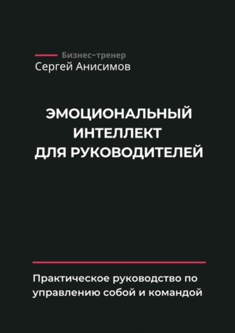 Сергей Анисимов. Эмоциональный интеллект для руководителей. Практическое руководство по управлению собой и командой