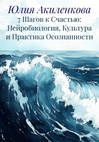 Юлия Сергеевна Акиленкова. 7 Шагов к Счастью: Нейробиология, Культура и Практика Осознанности