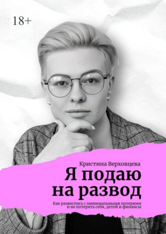 Кристина Верховцева. Я подаю на развод. Как развестись с минимальными потерями и не потерять себя, детей и финансы