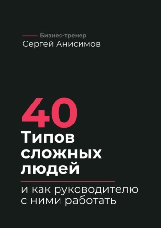 Сергей Анисимов. 40 типов сложных людей и как руководителю с ними работать. Техники управления, фразы, алгоритмы и готовые модели влияния