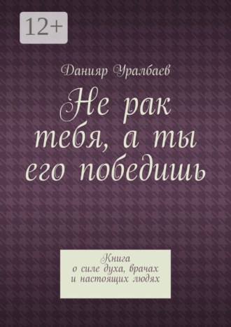 Не рак тебя, а ты его победишь. Книга о силе духа, врачах и настоящих людях. Данияр Уралбаев