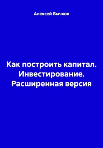 Как построить капитал. Инвестирование. Расширенная версия. Алексей Викторович Бычков
