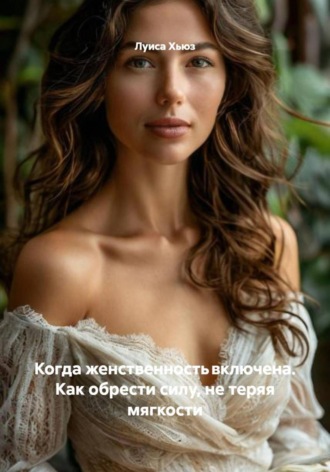 Луиса Хьюз. Когда женственность включена. Как обрести силу, не теряя мягкости