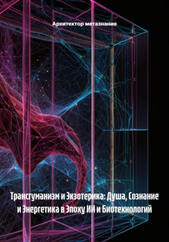 Архитектор метазнания. Трансгуманизм и Экзотерика: Душа, Сознание и Энергетика в Эпоху ИИ и Биотехнологий