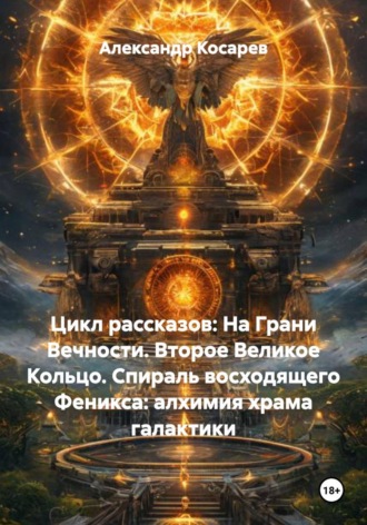 Александр Валериевич Косарев. Цикл рассказов: На Грани Вечности. Второе Великое Кольцо. Спираль восходящего Феникса: алхимия храма галактики