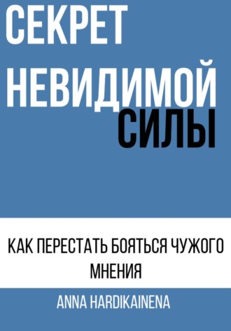 Anna Hardikainena. СЕКРЕТ НЕВИДИМОЙ СИЛЫ : КАК ПЕРЕСТАТЬ БОЯТЬСЯ ЧУЖОГО МНЕНИЯ