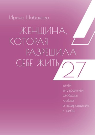 Ирина Шабанова. Женщина, которая разрешила себе жить. 27 дней внутренней свободы, любви и возвращения к себе