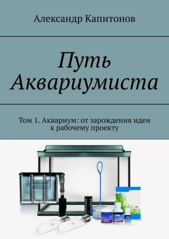 Александр Капитонов. Путь Аквариумиста. Том 1. Аквариум: от зарождения идеи к рабочему проекту