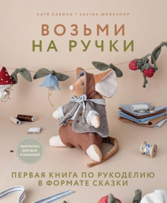 Екатерина Савина. Возьми на ручки. Первая книга по рукоделию в формате сказки