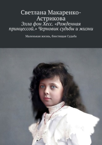 Светлана Анатольевна Макаренко-Астрикова. Элла фон Хесс. «Рожденная принцессой». Черновик судьбы и жизни. Маленькая Жизнь, блестящая судьба