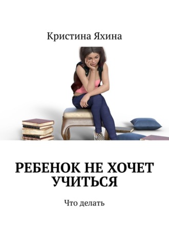 Ребенок не хочет учиться. Что делать. Кристина Яхина