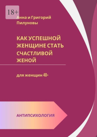 Анна Пилунова. Как успешной женщине стать счастливой женой. Антипсихология: для женщин 40+