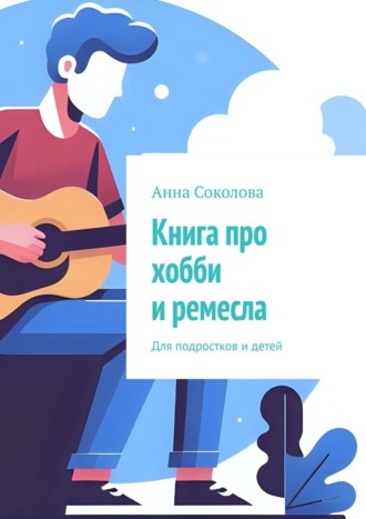 Анна Соколова. Книга про хобби и ремесла. Для подростков и детей