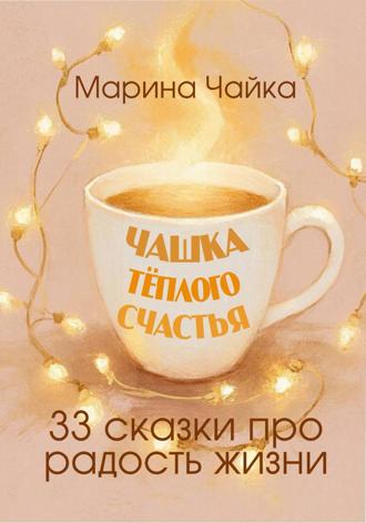 Марина Чайка. Чашка тёплого счастья. 33 сказки про радость жизни