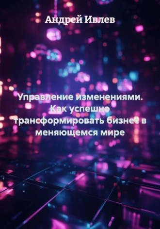 Управление изменениями. Как успешно трансформировать бизнес в меняющемся мире. Андрей Геннадьевич Ивлев