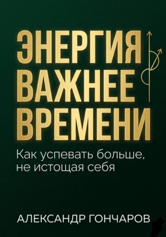 Энергия важнее времени. Как успевать больше не истощая себя. Александр Гончаров