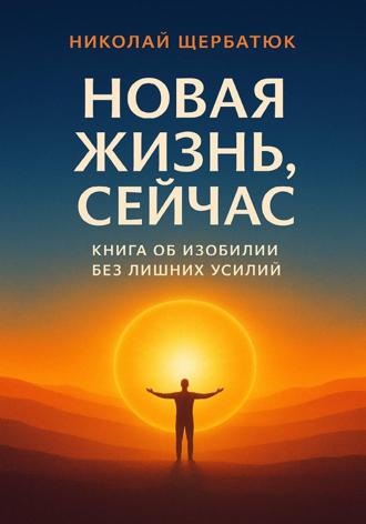 Николай Щербатюк. Новая Жизнь, Сейчас: Книга об Изобилии Без Лишних Усилий