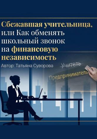 Суворова Татьяна. Сбежавшая учительница, или Как обменять школьный звонок на финансовую независимость