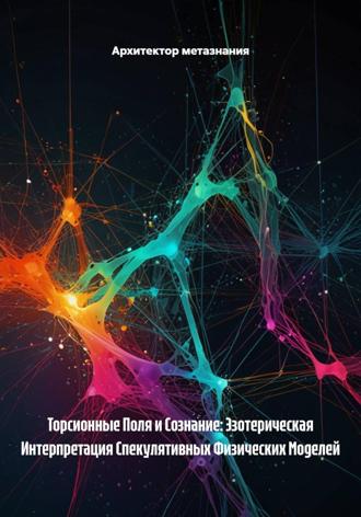 Архитектор метазнания. Торсионные Поля и Сознание: Эзотерическая Интерпретация Спекулятивных Физических Моделей
