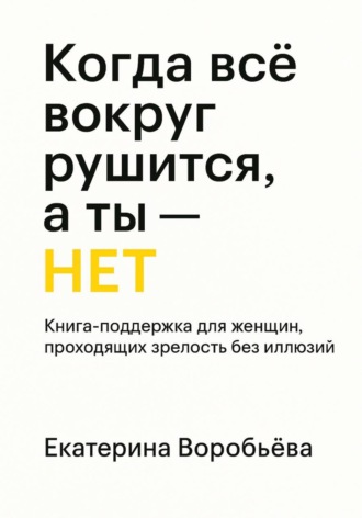 Воробьёва Екатерина. Когда всё вокруг рушится, а ты – НЕТ. Книга-поддержка для женщин проходящих зрелость без иллюзий