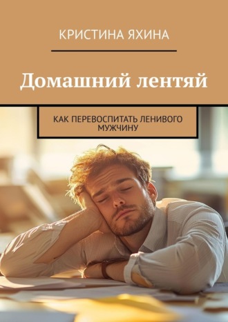 Кристина Яхина. Домашний лентяй. Как перевоспитать ленивого мужчину