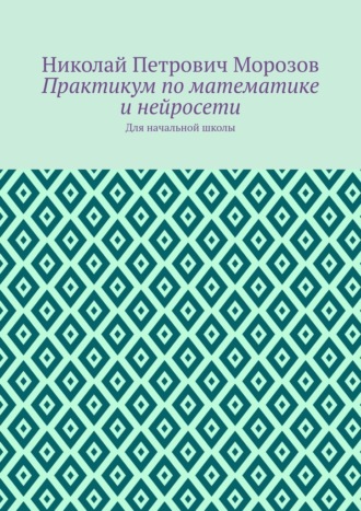 Николай Петрович Морозов. Практикум по математике и нейросети. Для начальной школы