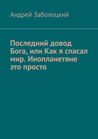 Андрей Павлович Заболоцкий. Последний довод Бога, или Как я спасал мир. Инопланетяне это просто