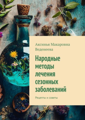 Аксинья Макаровна Веденеева. Народные методы лечения сезонных заболеваний. Рецепты и советы