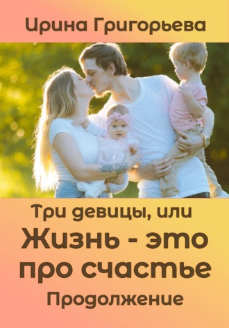 Ирина Григорьева. Три девицы, или Жизнь – это про счастье. Продолжение
