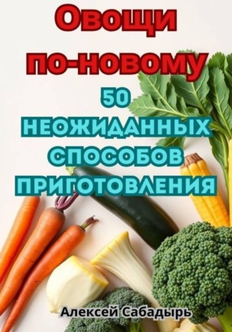 Алексей Сабадырь. Овощи по-новому: 50 неожиданных способов приготовления