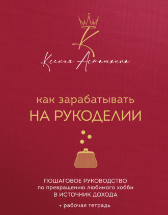 Ксения Асташкина. Как зарабатывать на рукоделии. Пошаговое руководство по превращению любимого хобби в источник дохода