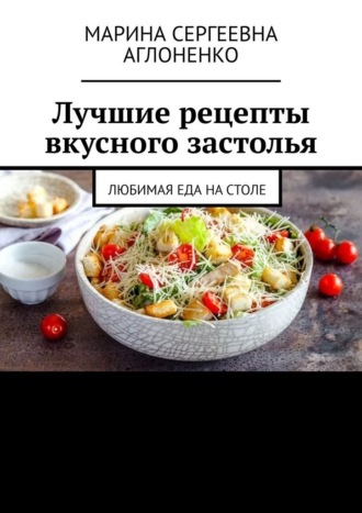 Лучшие рецепты вкусного застолья. Любимая еда на столе. Марина Сергеевна Аглоненко