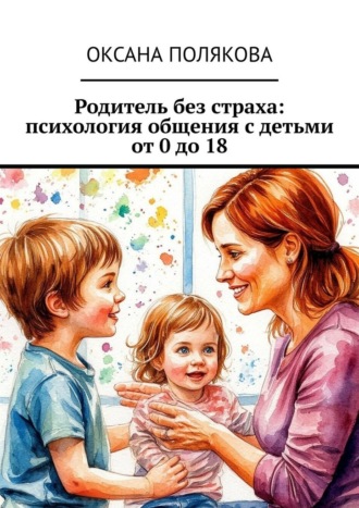 Родитель без страха: психология общения с детьми от 0 до 18. Оксана Полякова