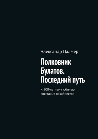 Полковник Булатов. Последний путь. К 200-летнему юбилею восстания декабристов. Александр Палмер