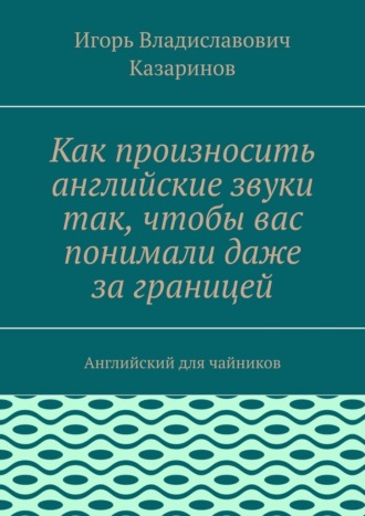 Игорь Владиславович Казаринов. Как произносить английские звуки так, чтобы вас понимали даже за границей. Английский для чайников